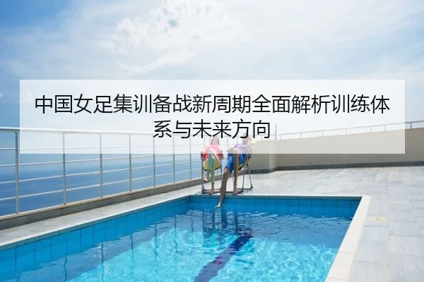 中国女足集训备战新周期全面解析训练体系与未来方向