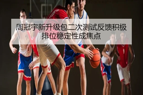 周冠宇新升级包二次测试反馈积极 排位稳定性成焦点