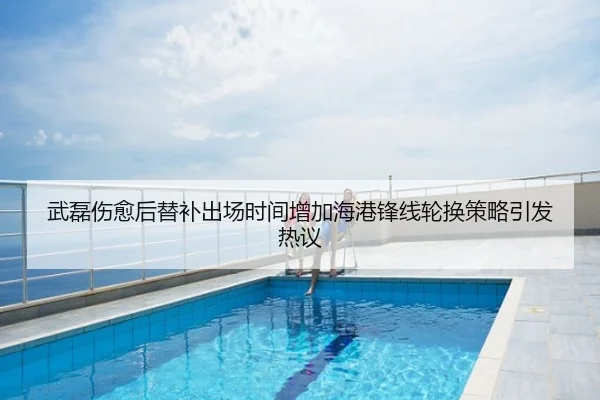 武磊伤愈后替补出场时间增加海港锋线轮换策略引发热议